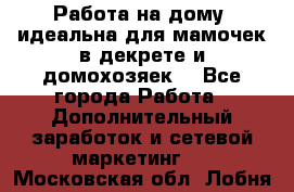  Работа на дому (идеальна для мамочек в декрете и домохозяек) - Все города Работа » Дополнительный заработок и сетевой маркетинг   . Московская обл.,Лобня г.